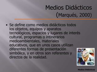 Medios Didácticos
                          (Marqués, 2000)
• Se define como medios didácticos todos
  los objetos, equipos y aparatos
  tecnológicos, espacios y lugares de interés
  cultural, programas o intinerarios
  medioambientales, materiales
  educativos, que en unos casos utilizan
  diferentes formas de presentación
  simbólica, y en otros son referentes y
  directos de la realidad.


                                           Medios Didácticos
 