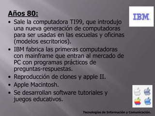 Años 80:
• Sale la computadora TI99, que introdujo
  una nueva generación de computadoras
  para ser usadas en las escuelas y oficinas
  (modelos escritorios).
• IBM fabrica las primeras computadoras
  con mainframe que entran al mercado de
  PC con programas prácticos de
  preguntas-respuestas.
• Reproducción de clones y apple II.
• Apple Macintosh.
• Se desarrollan software tutoriales y
  juegos educativos.

                            Tecnologías de Información y Comunicación.
 
