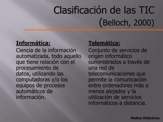 Clasificación de las TIC
                          (Belloch, 2000)
Informática:                 Telemática:
Ciencia de la información    Conjunto de servicios de
automatizada, todo aquello   origen informático
que tiene relación con el    suministrados a través de
procesamiento de             una red de
datos, utilizando las        telecomunicaciones que
computadoras y/o los         permite la comunicación
equipos de procesos          entre ordenadores más o
automáticos de               menos alejados y la
información.                 utilización de servicios
                             informáticos a distancia.

                                              Medios Didácticos
 
