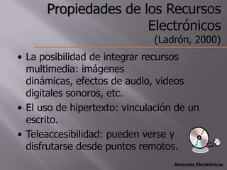 Propiedades de los Recursos
                      Electrónicos
                              (Ladrón, 2000)
• La posibilidad de integrar recursos
  multimedia: imágenes
  dinámicas, efectos de audio, videos
  digitales sonoros, etc.
• El uso de hipertexto: vinculación de un
  escrito.
• Teleaccesibilidad: pueden verse y
  disfrutarse desde puntos remotos.
                                   Recursos Electrónicos
 