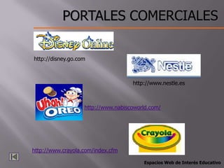 PORTALES COMERCIALES

http://disney.go.com



                                    http://www.nestle.es



                   http://www.nabiscoworld.com/




http://www.crayola.com/index.cfm

                                        Espacios Web de Interés Educativo
 