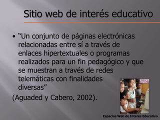 Sitio web de interés educativo

• “Un conjunto de páginas electrónicas
  relacionadas entre sí a través de
  enlaces hipertextuales o programas
  realizados para un fin pedagógico y que
  se muestran a través de redes
  telemáticas con finalidades
  diversas”
(Aguaded y Cabero, 2002).

                            Espacios Web de Interés Educativo
 