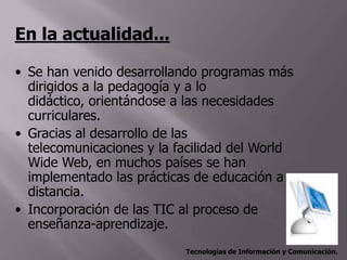 En la actualidad...

• Se han venido desarrollando programas más
  dirigidos a la pedagogía y a lo
  didáctico, orientándose a las necesidades
  curriculares.
• Gracias al desarrollo de las
  telecomunicaciones y la facilidad del World
  Wide Web, en muchos países se han
  implementado las prácticas de educación a
  distancia.
• Incorporación de las TIC al proceso de
  enseñanza-aprendizaje.
                           Tecnologías de Información y Comunicación.
 