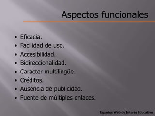 Aspectos funcionales

•   Eficacia.
•   Facilidad de uso.
•   Accesibilidad.
•   Bidireccionalidad.
•   Carácter multilingüe.
•   Créditos.
•   Ausencia de publicidad.
•   Fuente de múltiples enlaces.

                                   Espacios Web de Interés Educativo
 