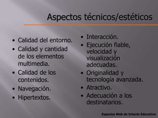 Aspectos técnicos/estéticos

                         • Interacción.
• Calidad del entorno.
                         • Ejecución fiable,
• Calidad y cantidad       velocidad y
  de los elementos         visualización
  multimedia.              adecuadas.
• Calidad de los         • Originalidad y
  contenidos.              tecnología avanzada.
• Navegación.            • Atractivo.
• Hipertextos.           • Adecuación a los
                           destinatarios.
                                Espacios Web de Interés Educativo
 