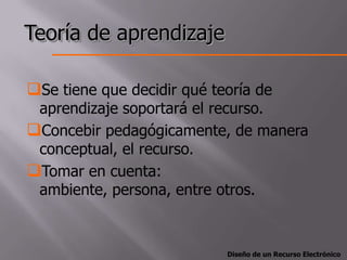 Teoría de aprendizaje

Se tiene que decidir qué teoría de
 aprendizaje soportará el recurso.
Concebir pedagógicamente, de manera
 conceptual, el recurso.
Tomar en cuenta:
 ambiente, persona, entre otros.



                            Diseño de un Recurso Electrónico
 