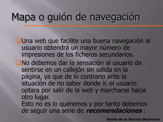 Mapa o guión de navegación

Una web que facilite una buena navegación al
 usuario obtendrá un mayor número de
 impresiones de los ficheros secundarios.
No debemos dar la sensación al usuario de
 sentirse en un callejón sin salida en la
 página, ya que de lo contrario ante la
 situación de no saber donde ir, el usuario
 optara por salir de la web y marcharse hacia
 otro lugar.
 Esto no es lo queremos y por tanto debemos
 de seguir una serie de recomendaciones :
                               Diseño de un Recurso Electrónico
 