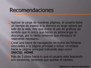 Recomendaciones

 Agilizar la carga de nuestras páginas, el usuario tiene
  un tiempo de espera si la demora es larga optara por
  salir de la web. Hay que evitar el uso de gráficos sin
  sentido que lo único que hacen es sobrecargar la
  descarga, por lo tanto tenemos que introducir lo
  realmente necesario.
 Crear una barra de navegación en todos los ficheros
  vinculados a la página principal e incluir un enlace
  hacia la página principal indicando algo como
  INICIO, HOME.
 Más de 3 clicks hacia lo que el usuario esta buscando
  son excesivos, tenemos que acortar el camino.

                                       Diseño de un Recurso Electrónico
 