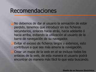Recomendaciones
 No debemos de dar al usuario la sensación de estar
  perdido, tenemos que introducir en los ficheros
  secundarios, enlaces hacia atrás, hacia adelante ó
  hacia arriba, evitando la utilización al usuario de la
  barra de navegación de su navegador.
 Evitar el exceso de ficheros largos y extensos, esto
  contribuye a que sea más amena la navegación.
 Crear un mapa de la web en el se incluya todos los
  enlaces de la web, de esta manera el usuario podrá
  encontrar de manera más fácil lo que esta buscando.


                                     Diseño de un Recurso Electrónico
 