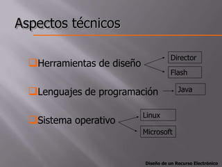 Aspectos técnicos

                                       Director
  Herramientas de diseño
                                       Flash

  Lenguajes de programación              Java


                            Linux
  Sistema operativo
                            Microsoft



                            Diseño de un Recurso Electrónico
 