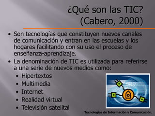 ¿Qué son las TIC?
                        (Cabero, 2000)
• Son tecnologías que constituyen nuevos canales
  de comunicación y entran en las escuelas y los
  hogares facilitando con su uso el proceso de
  enseñanza-aprendizaje.
• La denominación de TIC es utilizada para referirse
  a una serie de nuevos medios como:
   • Hipertextos
   • Multimedia
   • Internet
   • Realidad virtual
   • Televisión satelital
                            Tecnologías de Información y Comunicación.
 
