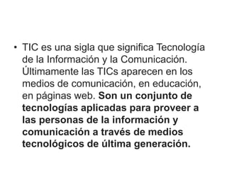 • TIC es una sigla que significa Tecnología
de la Información y la Comunicación.
Últimamente las TICs aparecen en los
medios de comunicación, en educación,
en páginas web. Son un conjunto de
tecnologías aplicadas para proveer a
las personas de la información y
comunicación a través de medios
tecnológicos de última generación.