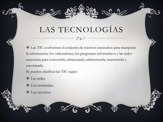 LAS TECNOLOGÍAS

 Las TIC conforman el conjunto de recursos necesarios para manipular
la información: los ordenadores, los programas informáticos y las redes
necesarias para convertirla, almacenarla, administrarla, transmitirla y
encontrarla.
Se pueden clasificar las TIC según:
 Las redes.
 Los terminales.
 Los servicios.
 