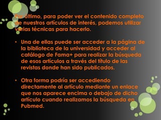 Por último, para poder ver el contenido completo
de nuestros artículos de interés, podemos utilizar
varias técnicas para hacerlo.

• Una de ellas puede ser acceder a la página de
  la biblioteca de la universidad y acceder al
  catálogo de Fama+ para realizar la búsqueda
  de esos artículos a través del título de las
  revistas donde han sido publicados.

• Otra forma podría ser accediendo
  directamente al artículo mediante un enlace
  que nos aparece encima o debajo de dicho
  artículo cuando realizamos la búsqueda en
  Pubmed.
 