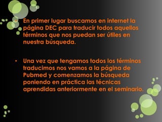 •   En primer lugar buscamos en internet la
    página DEC para traducir todos aquellos
    términos que nos puedan ser útiles en
    nuestra búsqueda.


•   Una vez que tengamos todos los términos
    traducimos nos vamos a la página de
    Pubmed y comenzamos la búsqueda
    poniendo en práctica las técnicas
    aprendidas anteriormente en el seminario.
 