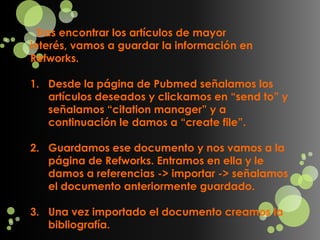 Tras encontrar los artículos de mayor
interés, vamos a guardar la información en
Refworks.

1. Desde la página de Pubmed señalamos los
   artículos deseados y clickamos en “send to” y
   señalamos “citation manager” y a
   continuación le damos a “create file”.

2. Guardamos ese documento y nos vamos a la
   página de Refworks. Entramos en ella y le
   damos a referencias -> importar -> señalamos
   el documento anteriormente guardado.

3. Una vez importado el documento creamos la
   bibliografía.
 
