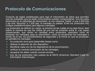 Protocolo de Comunicaciones
Conjunto de reglas establecidas para regir el intercambio de datos que permiten
que las entidades que se están comunicando puedan comprenderse. Uno de estos
protocolos es la velocidad de transmisión; si una máquina “habla” a una 2.400 bps
y las otra “escucha” a 1.200 bps, el mensaje no pasará. Entre los protocolos hay
códigos predeterminados para algunos mensajes.
Los protocolos se definen en capas, la primera de las cuales es la capa física; ésta
define la manera en que los nodos de una red se conectan entre sí. Las capas
subsecuentes, que varían en cantidad entre protocolos, describen cómo se
empacan los mensajes para su transmisión, cómo se encaminan los mensajes a
través de la red, los procedimientos de seguridad y la forma en que se proyectan
en pantalla los mensajes:
  Un protocolo sirve para desarrollar tareas como:
  obtener la atención de otro dispositivo;
  identificar cada uno de los dispositivos de la comunicación;
  verificar la correcta transmisión de los mensajes;
  recuperar los datos cuando ocurran errores.
  Uno de los protocolos más usados es el ASCII (American Standard Code for
     Information Interchange).




                                  JUAN CARLOS PAZMIÑO                                  25
 