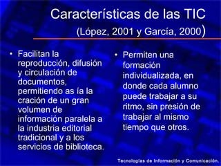 Características de las TIC
               (López, 2001 y García, 2000 )

• Facilitan la               • Permiten una
  reproducción, difusión       formación
  y circulación de             individualizada, en
  documentos,                  donde cada alumno
  permitiendo as ía la
  cración de un gran           puede trabajar a su
  volumen de                   ritmo, sin presión de
  información paralela a       trabajar al mismo
  la industria editorial       tiempo que otros.
  tradicional y a los
  servicios de biblioteca.
                             Tecnologías de Información y Comunicación.
 