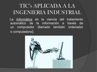 TIC’s APLICADA A LA
INGENIERIA INDUSTRIAL
La Informática es la ciencia del tratamiento
automático de la información a través de
un computador (llamado también ordenador
o computadora).
 