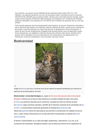 son insectos y se supone que la totalidad de las especies podría estar entre 10 y 100
 millones. Las plantas superiores son uno de los grupos mejor conocidos ya que se conocen
 250,000 de las 300,000 que se estima existen. Grupos poco conocidos son los hongos, de los
 cuales se han descrito 70,000 del millón estimado, los arácnidos con 75,000 de las 750,000
 especies estimadas y los insectos con 751,000 de los 8 millones de especies que se cree que
 existen.
 Hay muchas especies que han desaparecido para siempre, ya sea por fenómenos naturales o
 por la influencia del hombre. Por ejemplo, hace 64 millones de años, cuando la era mesozoica
 terminaba, ocurrió la extinción en masa más famosa: la desaparición de los dinosaurios. A
 pesar de que ha sido ampliamente divulgado este acontecimiento como el legendario ocaso
 de los dinosaurios, en realidad no sólo los dinosaurios sufrieron extinciones, también otros
 grupos fueron afectados como los pterosaurios, los mesosaurios, los plesiosaurios, los
 ictiosaurios, entre los vertebrados; y los amonites, entre los inverte

Biodiversidad




Imagen de un lince (Lynx lynx), una de las cerca de dos millones de especies identificadas que conforman el
patrimonio de la biodiversidad en el mundo


Biodiversidad o diversidad biológica es, según el Convenio Internacional sobre la Diversidad
Biológica, el término por el que se hace referencia a la amplia variedad de seres vivos sobre
la Tierra y los patrones naturales que la conforman, resultado de miles de millones de años
de evolución según procesos naturales y también de la influencia creciente de las actividades del ser
humano. La biodiversidad comprende igualmente la variedad deecosistemas y las
diferencias genéticas dentro de cada especie que permiten la combinación de múltiples formas de
vida, y cuyas mutuas interacciones con el resto del entorno fundamentan el sustento de la vida
sobre el planeta.

El término «biodiversidad» es un calco del inglés «biodiversity». Este término, a su vez, es la
contracción de la expresión «biological diversity» que se utilizó por primera vez en septiembre de
 