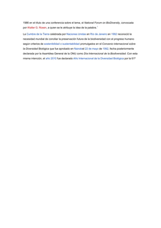 1986 en el título de una conferencia sobre el tema, el National Forum on BioDiversity, convocada
por Walter G. Rosen, a quien se le atribuye la idea de la palabra.1

La Cumbre de la Tierra celebrada por Naciones Unidas en Río de Janeiro en 1992 reconoció la
necesidad mundial de conciliar la preservación futura de la biodiversidad con el progreso humano
según criterios de sostenibilidad o sustentabilidad promulgados en el Convenio internacional sobre
la Diversidad Biológica que fue aprobado en Nairobiel 22 de mayo de 1992, fecha posteriormente
declarada por la Asamblea General de la ONU como Día Internacional de la Biodiversidad. Con esta
misma intención, el año 2010 fue declarado Año Internacional de la Diversidad Biológica por la 61ª
 