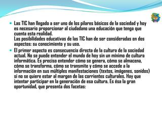  Las TIC han llegado a ser uno de los pilares básicos de la sociedad y hoy
  es necesario proporcionar al ciudadano una educación que tenga que
  cuenta esta realidad.
  Las posibilidades educativas de las TIC han de ser consideradas en dos
  aspectos: su conocimiento y su uso.
 El primer aspecto es consecuencia directa de la cultura de la sociedad
  actual. No se puede entender el mundo de hoy sin un mínimo de cultura
  informática. Es preciso entender cómo se genera, cómo se almacena,
  cómo se transforma, cómo se transmite y cómo se accede a la
  información en sus múltiples manifestaciones (textos, imágenes, sonidos)
  si no se quiere estar al margen de las corrientes culturales. Hay que
  intentar participar en la generación de esa cultura. Es ésa la gran
  oportunidad, que presenta dos facetas:
 