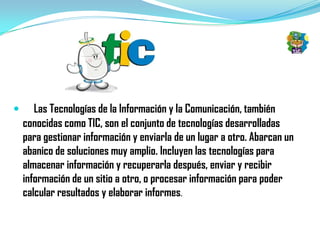       Las Tecnologías de la Información y la Comunicación, también
    conocidas como TIC, son el conjunto de tecnologías desarrolladas
    para gestionar información y enviarla de un lugar a otro. Abarcan un
    abanico de soluciones muy amplio. Incluyen las tecnologías para
    almacenar información y recuperarla después, enviar y recibir
    información de un sitio a otro, o procesar información para poder
    calcular resultados y elaborar informes.
 