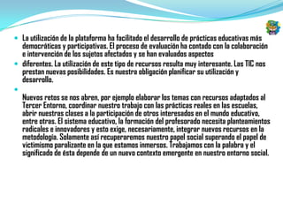 La utilización de la plataforma ha facilitado el desarrollo de prácticas educativas más
  democráticas y participativas. El proceso de evaluación ha contado con la colaboración
  e intervención de los sujetos afectados y se han evaluados aspectos
 diferentes. La utilización de este tipo de recursos resulta muy interesante. Las TIC nos
  prestan nuevas posibilidades. Es nuestra obligación planificar su utilización y
  desarrollo.

    Nuevos retos se nos abren, por ejemplo elaborar los temas con recursos adaptados al
    Tercer Entorno, coordinar nuestro trabajo con las prácticas reales en las escuelas,
    abrir nuestras clases a la participación de otros interesados en el mundo educativo,
    entre otras. El sistema educativo, la formación del profesorado necesita planteamientos
    radicales e innovadores y esto exige, necesariamente, integrar nuevos recursos en la
    metodología. Solamente así recuperaremos nuestro papel social superando el papel de
    victimismo paralizante en la que estamos inmersos. Trabajamos con la palabra y el
    significado de ésta depende de un nuevo contexto emergente en nuestro entorno social.
 
