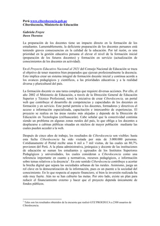 Perú www.ciberdocencia.gob.pe
Ciberdocencia, Ministerio de Educación
Gabriela Freyre
Dawn Thornton
La preparación de los docentes tiene un impacto directo en la formación de los
estudiantes. Lamentablemente, la deficiente preparación de los docentes peruanos está
teniendo graves consecuencias en la calidad de la educación. Por tal razón, es una
prioridad en la gestión educativa peruana el elevar el nivel de la formación inicial
(preparación de los futuros docentes) y formación en servicio (actualización de
conocimientos de los docentes en actividad).
En el Proyecto Educativo Nacional al 2021 del Consejo Nacional de Educación se traza
el objetivo de tener maestros bien preparados que ejerzan profesionalmente la docencia.
Esto implica crear un sistema integral de formación docente inicial y continua acorde a
los avances pedagógicos y científicos, a las prioridades educativas y a la realidad
diversa y pluricultural del país.
La formación docente es una tarea compleja que requiere diversas acciones. Por ello, el
año 2002 el Ministerio de Educación, a través de la Dirección General de Educación
Superior y Técnico Profesional, tomó la iniciativa de crear Ciberdocencia, un portal
web que contribuye al desarrollo de competencias y capacidades de los docentes en
formación y en servicio. Este portal permite a los docentes, formadores y directivos el
acceso a información especializada, capacitación e intercambio de experiencias. El
proyecto se realiza en las áreas rurales más alejadas y depende de la Dirección de
Educación en Tecnologías (exHuascarán). Cabe señalar que la conectividad continúa
siendo un problema en algunas zonas rurales del país, lo que obliga a los docentes a
desplazarse a cabinas públicas situadas en núcleos de mayor población mediante las
cuales pueden acceder a la web.
Después de cinco años de trabajo, los resultados de Ciberdocencia son visibles: hasta
esta fecha Ciberdocencia ha sido visitada por más de 3.000.000 personas.
Cotidianamente el Portal recibe unas 6 mil a 7 mil visitas, de las cuales un 80,7%
provienen del Perú. A la plana administrativa, jerárquica y docente de las instituciones
de educación se suman los estudiantes y egresados de los Institutos Superiores
Pedagógicos y universidades, los cuales consideran a Ciberdocencia como una
referencia importante en cuanto a normativas, recursos pedagógicos, e información
sobre temas relativos a la docencia1
. En este sentido Ciberdocencia contribuye a acortar
la brecha digital que separa las sociedades urbanas de las rurales. Asimismo, juega un
rol clave en la democratización de la información, pues es un puente a la sociedad del
conocimiento. En lo que respecta al aspecto financiero, si bien la inversión realizada ha
sido muy fuerte. Aún no se han cubierto las metas. Por otro lado, existe un plan para
reducir el financiamiento externo y hacer que el proyecto dependa únicamente de
fondos públicos.
1
Tales son los resultados obtenidos de la encuesta que realizó GTZ PROEDUCA a 2300 usuarios de
Ciberdocencia.
 
