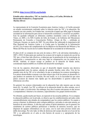 CEPAL http://www.CEPAL.org/SocInfo
Estudio sobre educación y TIC en América Latina y el Caribe, División de
Desarrollo Productivo y Empresarial
Martine Dirven
La representante de la Comisión Económica para América Latina y el Caribe presentó
un estudio recientemente realizado sobre la relación entre las TIC y la educación. De
acuerdo con este estudio, los Estados han reconocido el papel que debe jugar la llamada
sociedad de la información para elevar el desarrollo económico y social de sus pueblos.
Esto ha quedado reflejado en diferentes cumbres mundiales como la celebrada en
Túnez, en 2005, o la XIX Cumbre de Jefes de Estado y de Gobierno del Mecanismo
Permanente de Consulta y Concertación Política –Grupo de Río –, celebrada en
Turkeyen, Guyana, en marzo de 2007. En esta última fue subrayada la importancia del
Plan Regional de América Latina y el Caribe para la Sociedad de la Información
(eLAC), en el marco del cumplimiento de los Objetivos de Desarrollo del Milenio y las
Metas del Plan de Acción de la Cumbre Mundial de la sociedad de la Información.
El plan eLAC se compone de una serie de metas a 2015 y de sub-metas intermedias, a
2007 y 2010. El plan parte por analizar los avances de la región en materia de uso de las
TIC que, si bien han sido efectivos, evidencian que la penetración de las tecnologías de
información y comunicación es aún muy baja en comparación con los países de la
OCDE. Además, el mayor rezago se produce en la dotación de banda ancha,
considerada imprescindible en el ámbito del desarrollo tecnológico.
Uno de los aspectos observados es que el desarrollo digital muestra una decisiva
heterogeneidad entre los países, además de grandes brechas entre ellos. Uno de los
grandes retos de las TIC es la velocidad a la que se producen los avances tecnológicos.
Los países desarrollados avanzan a un ritmo mayor que el de los países en desarrollo, lo
que produce un aumento de la brecha. De este modo, se ve la necesidad de que estos
países avancen de manera más rápida que los desarrollados si quieren reducir las
diferencias con ellos.
En general, los avances relacionados con la educación han sido mejores que en otras
áreas (Ej.: la salud). Las TIC se utilizan en la educación desde los años sesenta, con el
uso de la radio y la televisión. Sin embargo, hoy día el acento está puesto en dar acceso
a computadoras e Internet a los alumnos, especialmente a los grupos desfavorecidos.
No obstante, queda mucho por hacer, en especial en las escuelas públicas. Si se compara
la educación pública con la privada, se observa que los establecimientos privados están
considerablemente más dotados de computadores que los centros públicos. En cuanto a
acceso a Internet, la diferencia entre colegios públicos y privados es aún más notoria, en
beneficio de estos últimos. A ello hay que sumar el factor doméstico: por lo general, los
estudiantes de centros públicos pertenecen a familias de menores recursos, que no
disponen de equipos informáticos en sus casas, con lo cual estos jóvenes tienen una
doble desventaja. Por otro lado, la falta de destrezas del cuerpo docente en el uso de las
TIC y su aplicación en el aula es otra barrera de acceso a y apropiación de las
tecnologías.
 