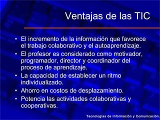 Ventajas de las TIC
• El incremento de la información que favorece
el trabajo colaborativo y el autoaprendizaje.
• El profesor es considerado como motivador,
programador, director y coordinador del
proceso de aprendizaje.
• La capacidad de establecer un ritmo
individualizado.
• Ahorro en costos de desplazamiento.
• Potencia las actividades colaborativas y
cooperativas.
Tecnologías de Información y Comunicación.
 