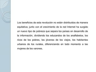 Los beneficios de esta revolución no están distribuidos de manera
equitativa; junto con el crecimiento de la red Internet ha surgido
un nuevo tipo de pobreza que separa los países en desarrollo de
la información, dividiendo los educandos de los analfabetos, los
ricos de los pobres, los jóvenes de los viejos, los habitantes
urbanos de los rurales, diferenciando en todo momento a las
mujeres de los varones.
 