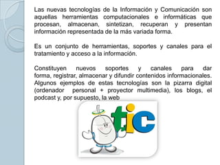 Las nuevas tecnologías de la Información y Comunicación son
aquellas herramientas computacionales e informáticas que
procesan, almacenan, sintetizan, recuperan y presentan
información representada de la más variada forma.
Es un conjunto de herramientas, soportes y canales para el
tratamiento y acceso a la información.
Constituyen nuevos soportes y canales para dar
forma, registrar, almacenar y difundir contenidos informacionales.
Algunos ejemplos de estas tecnologías son la pizarra digital
(ordenador personal + proyector multimedia), los blogs, el
podcast y, por supuesto, la web
 