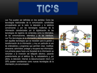 Las Tics pueden ser definidas en dos sentidos: Como las
tecnologías tradicionales de la comunicación, constituidas
principalmente por la radio, la televisión y la telefonía
convencional, y por las tecnologías modernas de la
información caracterizadas por la digitalización de las
tecnologías de registros de contenidos como la informática,
de las comunicaciones, telemática y de las interfaces.
Las Tics (tecnologías de la información y de la comunicación)
son aquellas tecnologías que se necesitan para la gestión y
transformación de la información, y muy en particular el uso
de ordenadores y programas que permiten crear, modificar,
almacenar, administrar, proteger y recuperar esa información.
Los primeros pasos hacia una Sociedad de la Información se
remontan a la invención del telégrafo eléctrico, pasando
posteriormente por el teléfono fijo, la radiotelefonía y, por
último, la televisión. Internet, la telecomunicación móvil y el
GPS pueden considerarse como nuevas tecnologías de la
información y la comunicación.
 