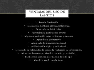 • Interés. Motivación
• Interacción. Continúa actividad intelectual.
• Desarrollo de la iniciativa.
• Aprendizaje a partir de los errores
• Mayor comunicación entre profesores y alumnos
• Aprendizaje cooperativo.
• Alto grado de interdisciplinariedad.
• Alfabetización digital y audiovisual.
• Desarrollo de habilidades de búsqueda y selección de información.
• Mejora de las competencias de expresión y creatividad.
• Fácil acceso a mucha información de todo tipo.
• Visualización de simulaciones.
VENTAJAS DEL USO DE
LAS TIC’S
 