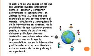 la web 2.0 es una pagina en las que
sus usuarios pueden interactuar
entre si, generar y compartir
activamente el conocimiento. en
ultimas la web 2.0 mas que una
tecnología es una actitud frente al
manejo, circulación y jerarquización
de la información en internet. es la
posibilidad de que cualquier persona
pueda, atreves de un sitio web,
elaborar y divulgar diversos
contenidos y/u opinar sobre ellos. es
la primera vez en la que la
responsabilidad sobre la información
y el derecho a su acceso tienden a
estar en manos de todos y de aquí
su importancia.
 