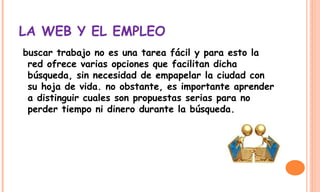 LA WEB Y EL EMPLEO
buscar trabajo no es una tarea fácil y para esto la
red ofrece varias opciones que facilitan dicha
búsqueda, sin necesidad de empapelar la ciudad con
su hoja de vida. no obstante, es importante aprender
a distinguir cuales son propuestas serias para no
perder tiempo ni dinero durante la búsqueda. 
 