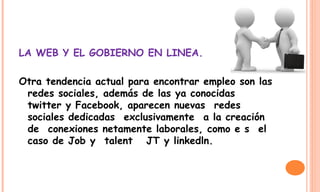 LA WEB Y EL GOBIERNO EN LINEA.
Otra tendencia actual para encontrar empleo son las
redes sociales, además de las ya conocidas 
twitter y Facebook, aparecen nuevas  redes
sociales dedicadas  exclusivamente  a la creación
de  conexiones netamente laborales, como e s  el
caso de Job y  talent   JT y linkedln.
 