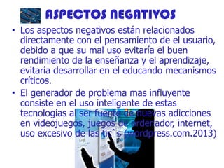ASPECTOS NEGATIVOS
• Los aspectos negativos están relacionados
directamente con el pensamiento de el usuario,
debido a que su mal uso evitaría el buen
rendimiento de la enseñanza y el aprendizaje,
evitaría desarrollar en el educando mecanismos
críticos.
• El generador de problema mas influyente
consiste en el uso inteligente de estas
tecnologías al ser fuente de nuevas adicciones
en videojuegos, juegos de ordenador, internet,
uso excesivo de las tic`s (wordpress.com.2013)
 