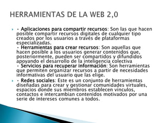  • Aplicaciones para compartir recursos: Son las que hacen
posible compartir recursos digitales de cualquier tipo
creados por los usuarios a través de plataformas
especializadas.
• Herramientas para crear recursos: Son aquellas que
hacen posible a los usuarios generar contenidos que,
posteriormente, pueden ser compartidos y difundidos
apoyando el desarrollo de la inteligencia colectiva
• Servicios para recuperar información: Son herramientas
que permiten organizar recursos a partir de necesidades
informativas del usuario que las elige.
 • Redes sociales: Este es un conjunto de herramientas
diseñadas para crear y gestionar comunidades virtuales,
espacios donde sus miembros establecen vínculos,
contactos e intercambian contenidos motivados por una
serie de intereses comunes a todos.
 
