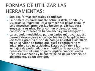  Son dos formas generales de utilizar:
 La primera es directamente sobre la Web, donde los
usuarios se registran –casi siempre sin pagar nada– y
sólo necesitan aprender las funciones básicas para
empezar a usarlas. Basta con un ordenador, una
conexión a Internet de banda ancha y un navegador.
 La segunda modalidad, para usuarios más avanzados,
permite descargarse el código fuente de la aplicación
(de forma gratuita si son de código abierto) e instalarlo
en un servidor de forma que pueda configurarlo y
adaptarlo a sus necesidades. Esta opción tiene las
ventajas de poder adaptar y modificar la aplicación a las
necesidades del usuario pero implica conocimientos
técnicos avanzados y la contratación de un servicio de
alojamiento, de un servidor.
 