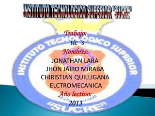 Trabajo:
tic ·s
Nombres:
JONATHAN LARA
JHON JAIRO MIRABA
CHIRISTIAN QUILLIGANA
ELCTROMECANICA
Año lectivo:
2013
 