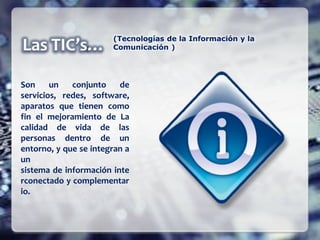 Son un conjunto de
servicios, redes, software,
aparatos que tienen como
fin el mejoramiento de La
calidad de vida de las
personas dentro de un
entorno, y que se integran a
un
sistema de información inte
rconectado y complementar
io.
(Tecnologías de la Información y la
Comunicación )
 