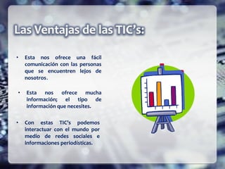 • Esta nos ofrece una fácil
comunicación con las personas
que se encuentren lejos de
nosotros.
• Esta nos ofrece mucha
información; el tipo de
información que necesites.
• Con estas TIC’s podemos
interactuar con el mundo por
medio de redes sociales e
informaciones periodísticas.
 