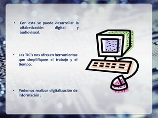 • Con esta se puede desarrollar la
alfabetización digital y
audiovisual.
• Las TIC’s nos ofrecen herramientas
que simplifiquen el trabajo y el
tiempo.
• Podemos realizar digitalización de
información .
 