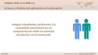 Unidad 1: Web 1.0 vs Web 2.0
Actores y Ámbitos de aplicación en la educación
Integrar estudiantes, profesores y la
comunidad universitaria en un
compromiso de visión en estrecha
vinculación con la institución.
 