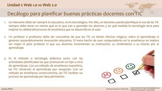 Unidad 1: Web 1.0 vs Web 2.0
Decálogo para planificar buenas prácticas docentes con TIC
1. Lo relevante debe ser siempre lo educativo, no lo tecnológico. Por ello, un docente cuando planifique el uso de las TIC
siempre debe tener en mente qué es lo que van a aprender los alumnos y en qué medida la tecnología sirve para
mejorar la calidad del proceso de enseñanza que se desarrolla en el aula.
2. Un profesor o profesora debe ser consciente de que las TIC no tienen efectos mágicos sobre el aprendizaje ni
generan automáticamente innovación educativa. El mero hecho de usar computadores en la enseñanza no implica
ser mejor ni peor profesor ni que sus alumnos incrementen su motivación, su rendimiento o su interés por el
aprendizaje.
3. Es el método o estrategia didáctica junto con las
actividades planificadas las que promueven un tipo u otro
de aprendizaje. Con un método de enseñanza expositivo,
las TIC refuerzan el aprendizaje por recepción. Con un
método de enseñanza constructivista, las TIC facilitan un
proceso de aprendizaje por descubrimiento.
 