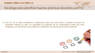 Unidad 1: Web 1.0 vs Web 2.0
Decálogo para planificar buenas prácticas docentes con TIC
10. Usar las TIC no debe considerarse ni planificarse como una acción ajena o paralela al proceso de
enseñanza habitual. Es decir, las actividades de utilización de los computadoras tienen que estar
integradas y ser coherentes con los objetivos y contenidos curriculares que se están enseñando.
 
