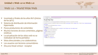 Unidad 1: Web 1.0 vs Web 2.0
 Inventado a finales de los años 80’s (inicios
de los 90’s)
 Sistema de distribución de información
hipermedia
 Pocos productores de contenidos
 Muchos lectores de esos contenidos, páginas
estáticas
 La actualización de los sitios web no se
realizaban de forma periódica
 Sitios direccionales y no colaborativos
 Los usuarios son lectores consumidores
 Discurso lineal: emisor - receptor
Web 1.0 – World Wide Web
 