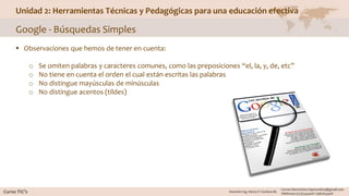 Unidad 2: Herramientas Técnicas y Pedagógicas para una educación efectiva
Google - Búsquedas Simples
 Observaciones que hemos de tener en cuenta:
o Se omiten palabras y caracteres comunes, como las preposiciones “el, la, y, de, etc”
o No tiene en cuenta el orden el cual están escritas las palabras
o No distingue mayúsculas de minúsculas
o No distingue acentos (tildes)
 
